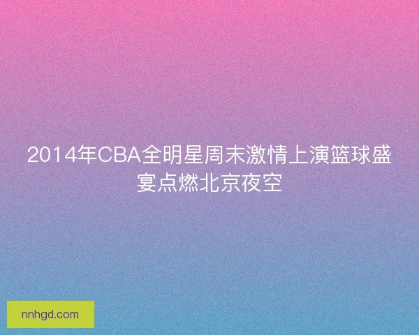 2014年CBA全明星周末激情上演篮球盛宴点燃北京夜空