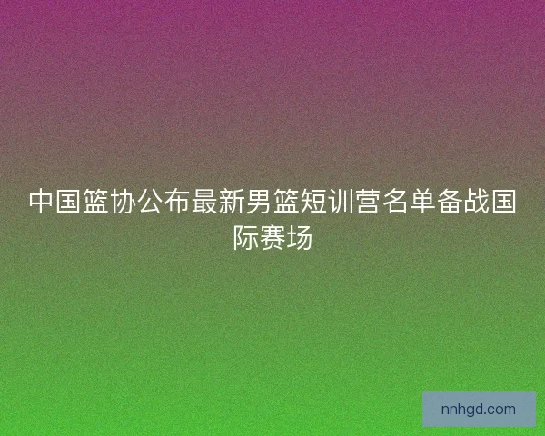 中国篮协公布最新男篮短训营名单备战国际赛场