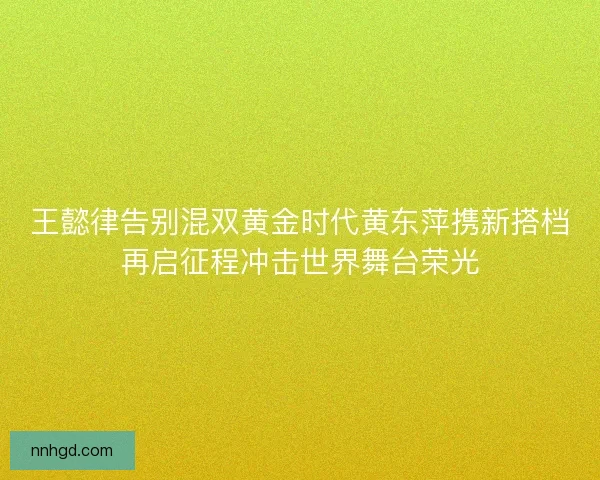 王懿律告别混双黄金时代黄东萍携新搭档再启征程冲击世界舞台荣光