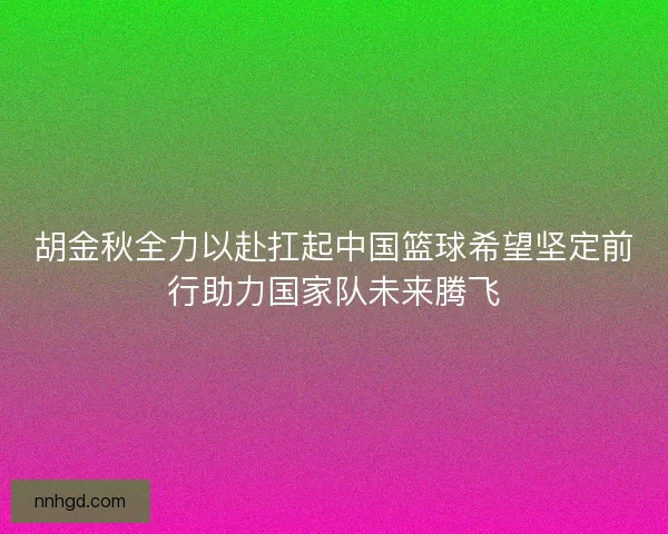 胡金秋全力以赴扛起中国篮球希望坚定前行助力国家队未来腾飞