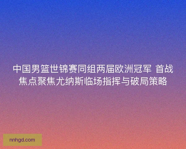 中国男篮世锦赛同组两届欧洲冠军 首战焦点聚焦尤纳斯临场指挥与破局策略