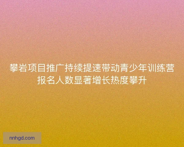 攀岩项目推广持续提速带动青少年训练营报名人数显著增长热度攀升