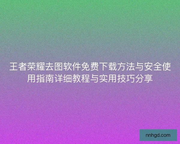 王者荣耀去图软件免费下载方法与安全使用指南详细教程与实用技巧分享