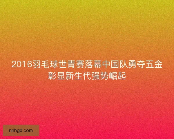 2016羽毛球世青赛落幕中国队勇夺五金彰显新生代强势崛起