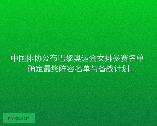 中国排协公布巴黎奥运会女排参赛名单 确定最终阵容名单与备战计划