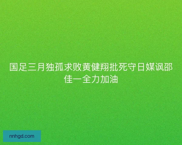 国足三月独孤求败黄健翔批死守日媒讽邵佳一全力加油