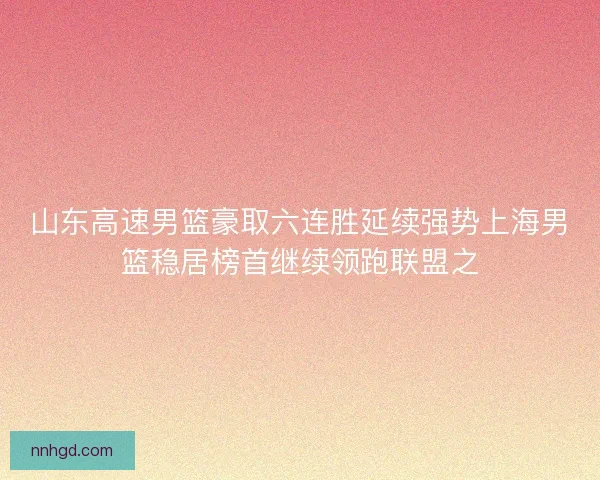 山东高速男篮豪取六连胜延续强势上海男篮稳居榜首继续领跑联盟之