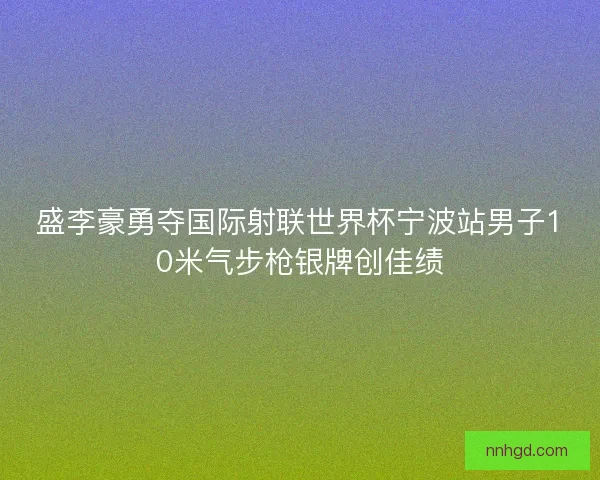 盛李豪勇夺国际射联世界杯宁波站男子10米气步枪银牌创佳绩
