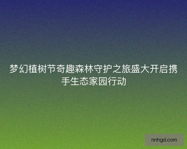 梦幻植树节奇趣森林守护之旅盛大开启携手生态家园行动
