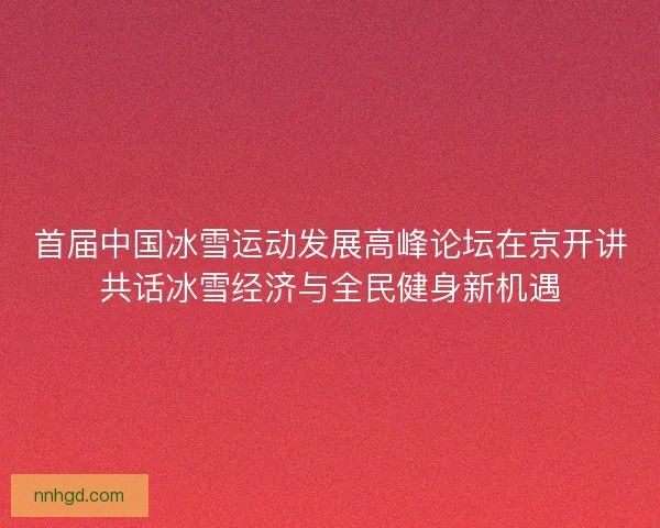 首届中国冰雪运动发展高峰论坛在京开讲共话冰雪经济与全民健身新机遇