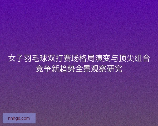 女子羽毛球双打赛场格局演变与顶尖组合竞争新趋势全景观察研究