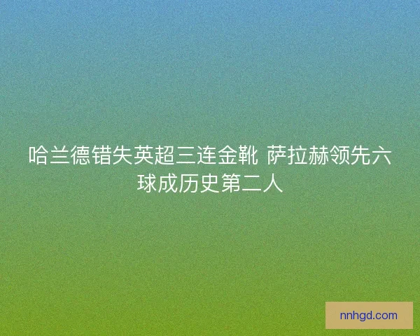 哈兰德错失英超三连金靴 萨拉赫领先六球成历史第二人