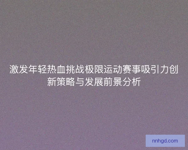 激发年轻热血挑战极限运动赛事吸引力创新策略与发展前景分析