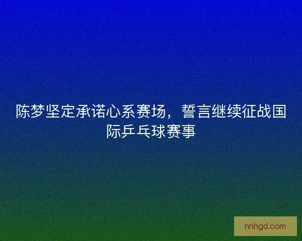 陈梦坚定承诺心系赛场，誓言继续征战国际乒乓球赛事