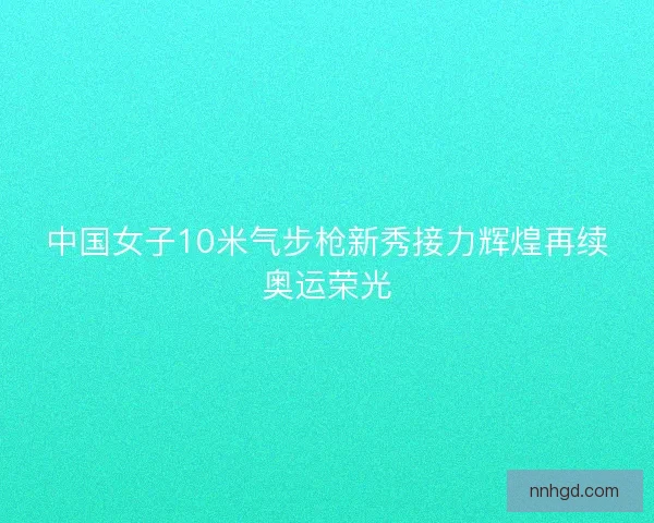 中国女子10米气步枪新秀接力辉煌再续奥运荣光