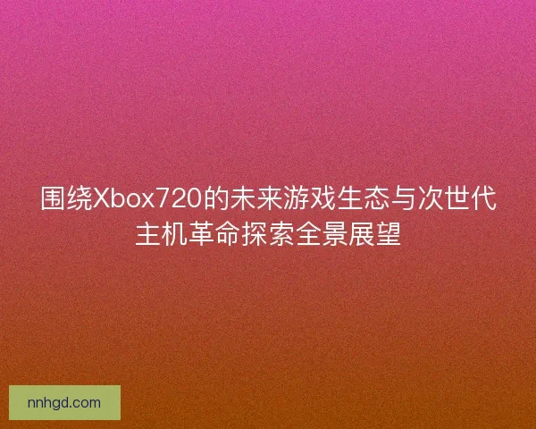 围绕Xbox720的未来游戏生态与次世代主机革命探索全景展望
